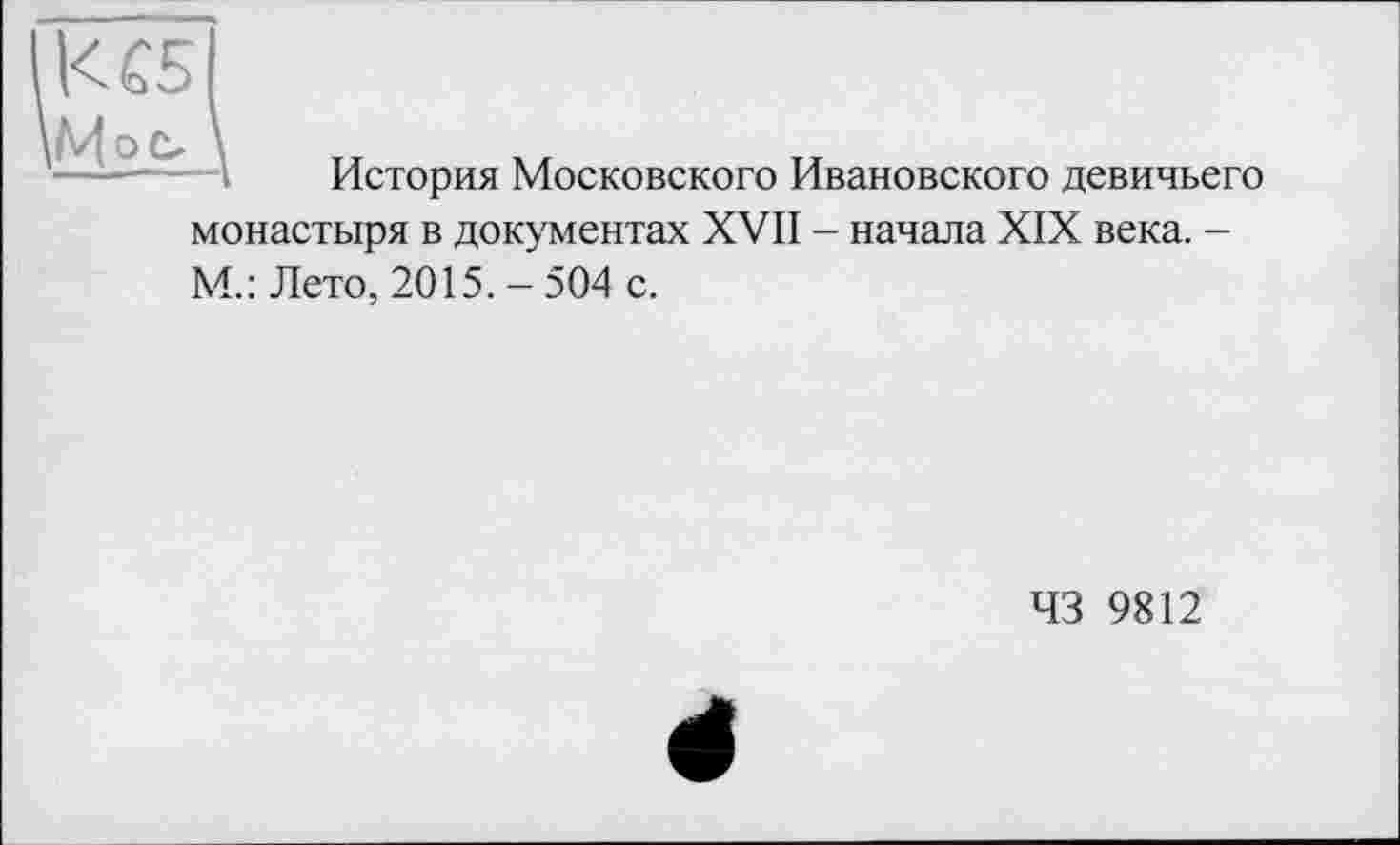 ﻿1<С5
\
История Московского Ивановского девичьего монастыря в документах XVII - начала XIX века. -М.: Лето, 2015. - 504 с.
43 9812